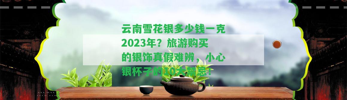 云南雪花銀多少錢一克2023年？旅游購(gòu)買的銀飾真假難辨，小心銀杯子的10大禁忌！