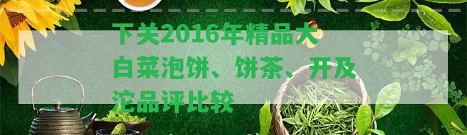 下關2016年精品大白菜泡餅、餅茶、開及沱品評比較