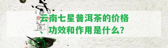 云南七星普洱茶的價格、功效和作用是什么？