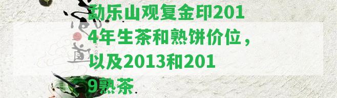 勐樂(lè)山觀復(fù)金印2014年生茶和熟餅價(jià)位，以及2013和2019熟茶