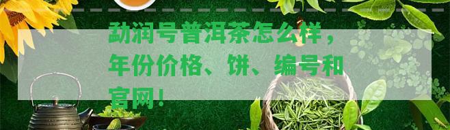 勐潤號普洱茶怎么樣，年份價格、餅、編號和官網(wǎng)！