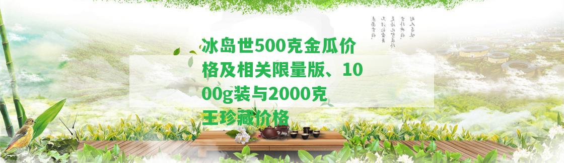 冰島世500克金瓜價(jià)格及相關(guān)限量版、1000g裝與2000克王珍藏價(jià)格