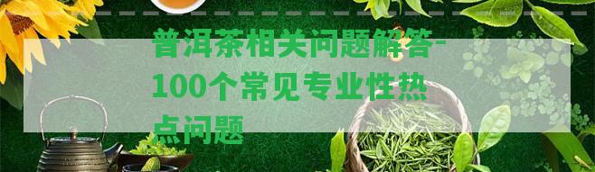 普洱茶相關疑問解答-100個常見專業(yè)性熱點疑問