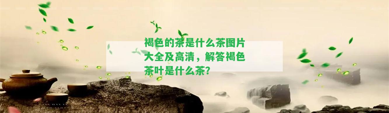 褐色的茶是什么茶圖片大全及高清，解答褐色茶葉是什么茶？