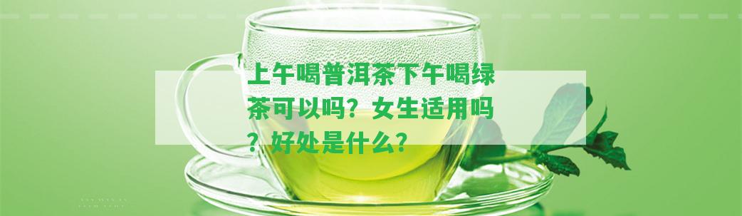 上午喝普洱茶下午喝綠茶可以嗎？女生適用嗎？好處是什么？