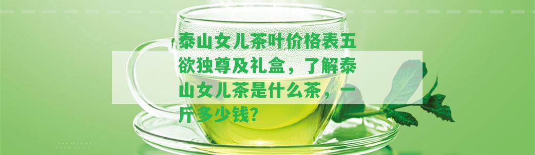 泰山女兒茶葉價格表五欲獨尊及禮盒，熟悉泰山女兒茶是什么茶，一斤多少錢？