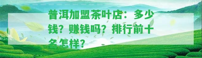 普洱加盟茶葉店：多少錢？賺錢嗎？排行前十名怎樣？