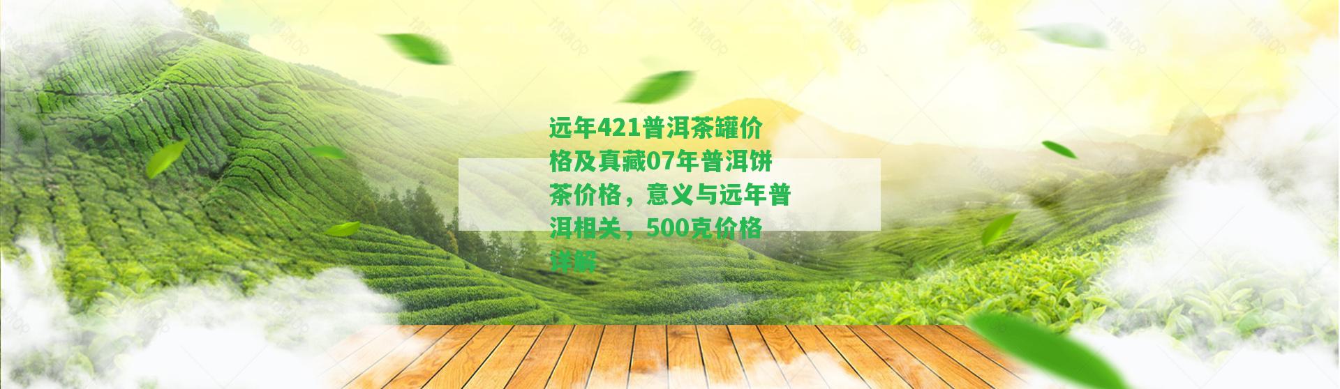 遠(yuǎn)年421普洱茶罐價(jià)格及真藏07年普洱餅茶價(jià)格，意義與遠(yuǎn)年普洱相關(guān)，500克價(jià)格詳解