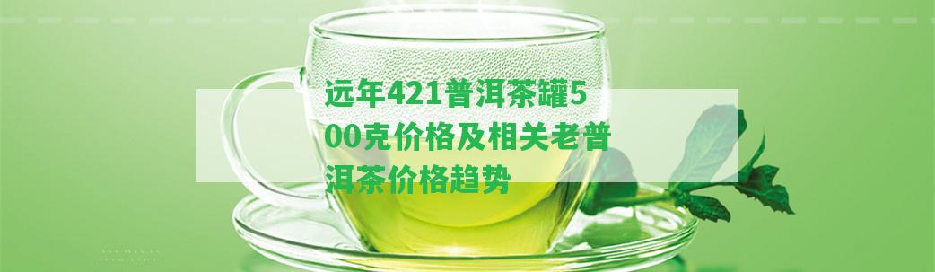 遠年421普洱茶罐500克價格及相關(guān)老普洱茶價格趨勢