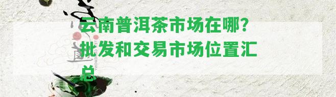 云南普洱茶市場(chǎng)在哪？批發(fā)和交易市場(chǎng)位置匯總