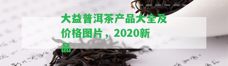 大益普洱茶產(chǎn)品大全及價(jià)格圖片，2020新品