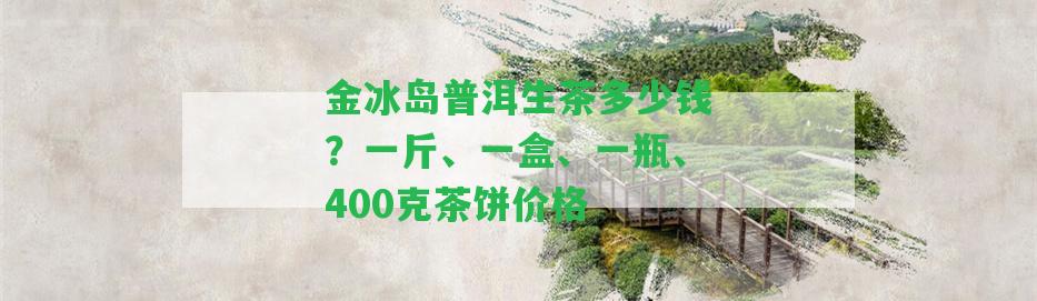 金冰島普洱生茶多少錢？一斤、一盒、一瓶、400克茶餅價(jià)格