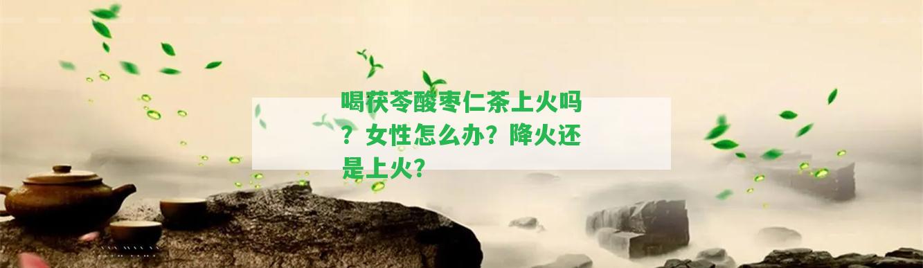 喝茯苓酸棗仁茶上火嗎？女性怎么辦？降火還是上火？