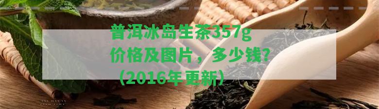 普洱冰島生茶357g價(jià)格及圖片，多少錢？（2016年更新）