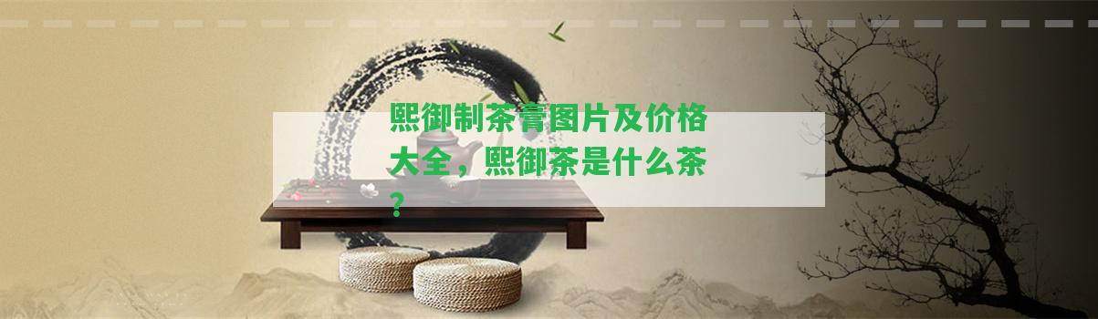 熙御制茶膏圖片及價(jià)格大全，熙御茶是什么茶？