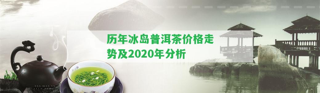 歷年冰島普洱茶價格走勢及2020年分析