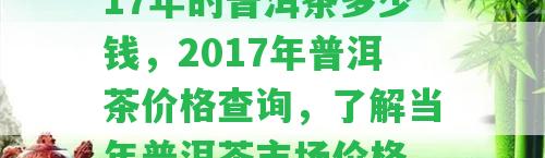 17年的普洱茶多少錢(qián)，2017年普洱茶價(jià)格查詢(xún)，了解當(dāng)年普洱茶市場(chǎng)價(jià)格