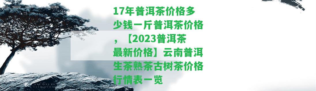 17年普洱茶價格多少錢一斤普洱茶價格，【2023普洱茶最新價格】云南普洱生茶熟茶古樹茶價格行情表一覽