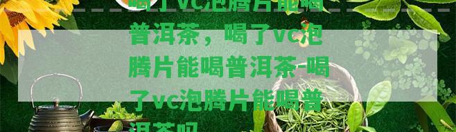 喝了vc泡騰片能喝普洱茶，喝了vc泡騰片能喝普洱茶-喝了vc泡騰片能喝普洱茶嗎