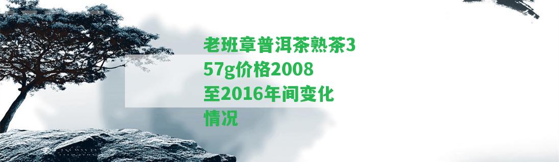 老班章普洱茶熟茶357g價格2008至2016年間變化情況