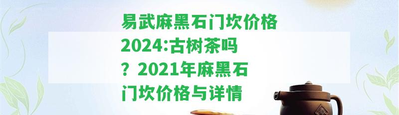 易武麻黑石門坎價(jià)格2024:古樹茶嗎？2021年麻黑石門坎價(jià)格與詳情